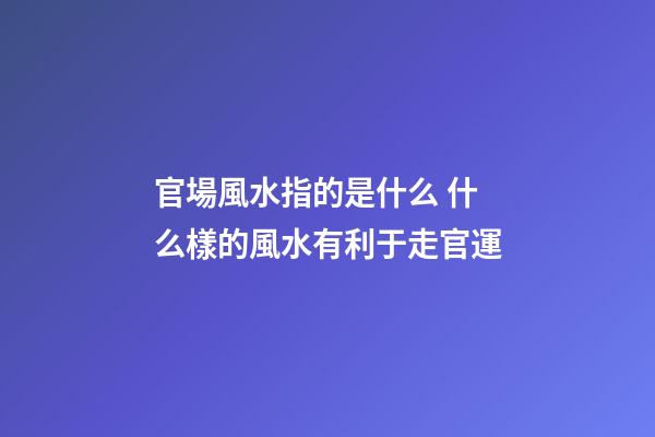官場風水指的是什么 什么樣的風水有利于走官運